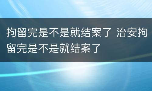 拘留完是不是就结案了 治安拘留完是不是就结案了