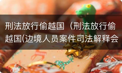 刑法放行偷越国（刑法放行偷越国(边境人员案件司法解释会如何规定）