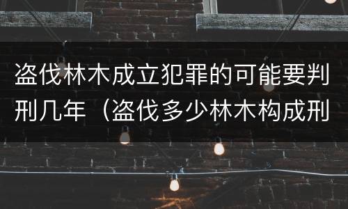盗伐林木成立犯罪的可能要判刑几年（盗伐多少林木构成刑事犯罪）
