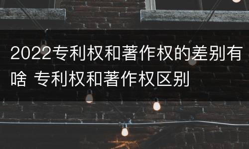 2022专利权和著作权的差别有啥 专利权和著作权区别