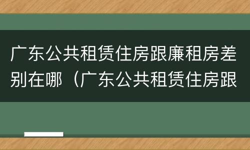 广东公共租赁住房跟廉租房差别在哪（广东公共租赁住房跟廉租房差别在哪里）