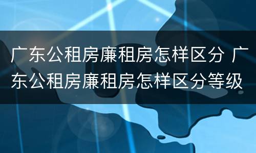 广东公租房廉租房怎样区分 广东公租房廉租房怎样区分等级