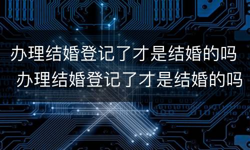 办理结婚登记了才是结婚的吗 办理结婚登记了才是结婚的吗