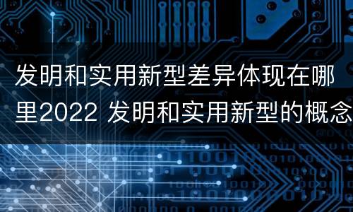 发明和实用新型差异体现在哪里2022 发明和实用新型的概念