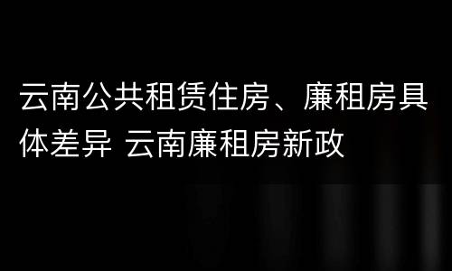 云南公共租赁住房、廉租房具体差异 云南廉租房新政