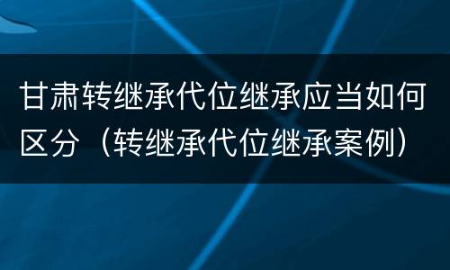 甘肃转继承代位继承应当如何区分（转继承代位继承案例）