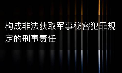 构成非法获取军事秘密犯罪规定的刑事责任 构成非法获取军事秘密犯罪规定的刑事责任