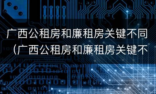 广西公租房和廉租房关键不同（广西公租房和廉租房关键不同之处）
