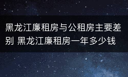 黑龙江廉租房与公租房主要差别 黑龙江廉租房一年多少钱 黑龙江廉租房与公租房主要差别 黑龙江廉租房一年多少钱