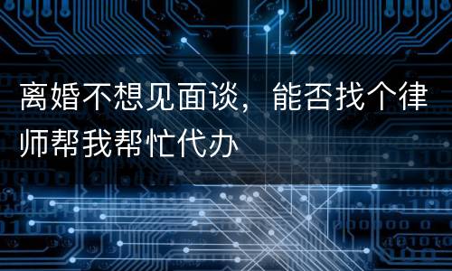 离婚不想见面谈，能否找个律师帮我帮忙代办