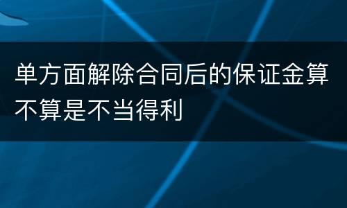 单方面解除合同后的保证金算不算是不当得利