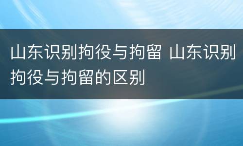 山东识别拘役与拘留 山东识别拘役与拘留的区别