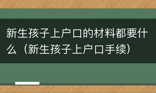 新生孩子上户口的材料都要什么（新生孩子上户口手续）