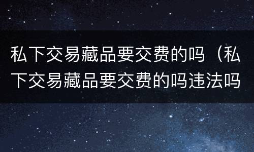 私下交易藏品要交费的吗（私下交易藏品要交费的吗违法吗）