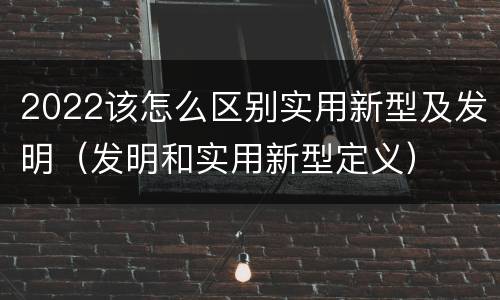 2022该怎么区别实用新型及发明（发明和实用新型定义）