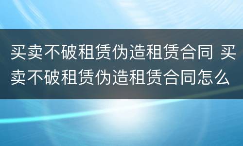 买卖不破租赁伪造租赁合同 买卖不破租赁伪造租赁合同怎么处理
