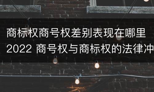 商标权商号权差别表现在哪里2022 商号权与商标权的法律冲突与解决