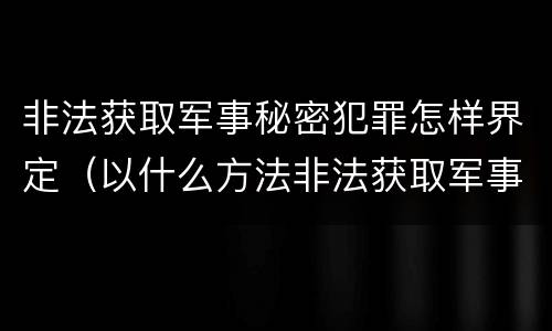 非法获取军事秘密犯罪怎样界定（以什么方法非法获取军事秘密的构成非法获取军事秘密罪）