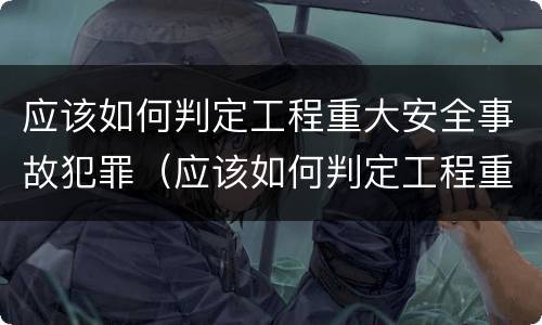 应该如何判定工程重大安全事故犯罪（应该如何判定工程重大安全事故犯罪记录）