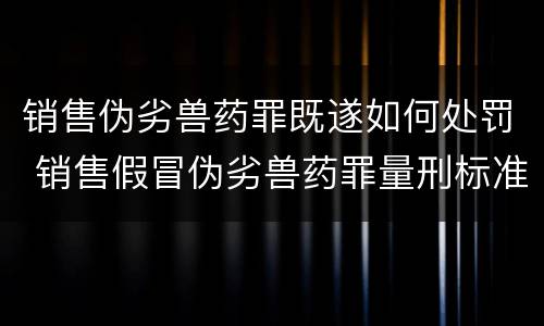 销售伪劣兽药罪既遂如何处罚 销售假冒伪劣兽药罪量刑标准