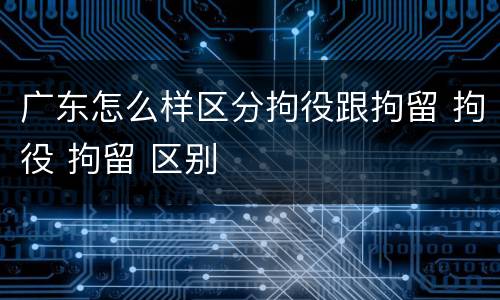 广东怎么样区分拘役跟拘留 拘役 拘留 区别