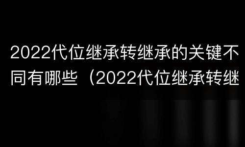 2022代位继承转继承的关键不同有哪些（2022代位继承转继承的关键不同有哪些问题）