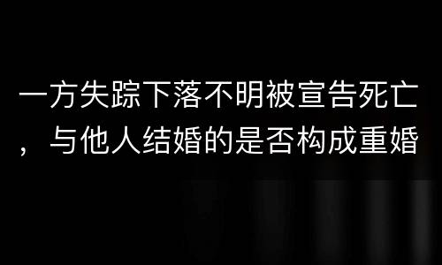 一方失踪下落不明被宣告死亡，与他人结婚的是否构成重婚罪
