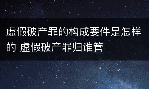 虚假破产罪的构成要件是怎样的 虚假破产罪归谁管