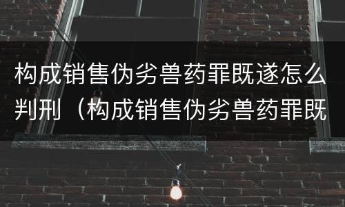 构成销售伪劣兽药罪既遂怎么判刑（构成销售伪劣兽药罪既遂怎么判刑的）