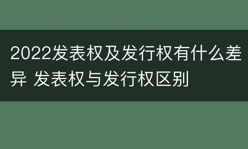2022发表权及发行权有什么差异 发表权与发行权区别