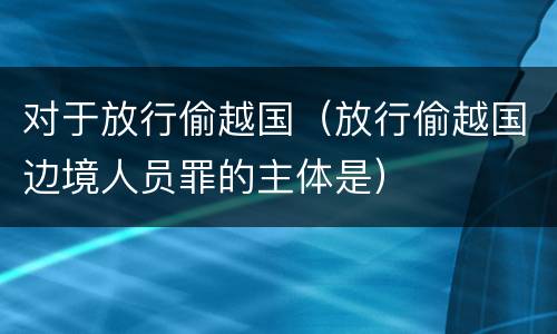 对于放行偷越国（放行偷越国边境人员罪的主体是）