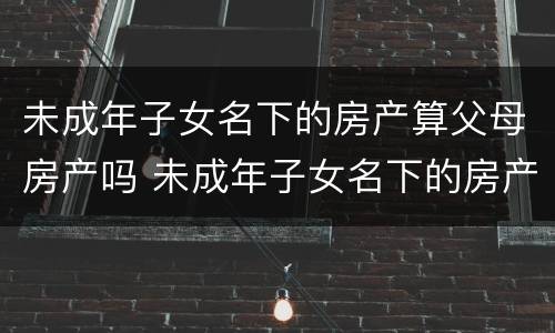 未成年子女名下的房产算父母房产吗 未成年子女名下的房产算家庭房产吗