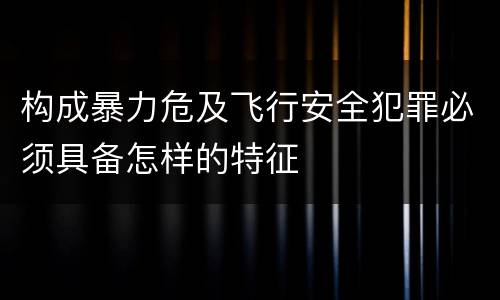构成暴力危及飞行安全犯罪必须具备怎样的特征