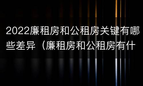 2022廉租房和公租房关键有哪些差异（廉租房和公租房有什么不同）