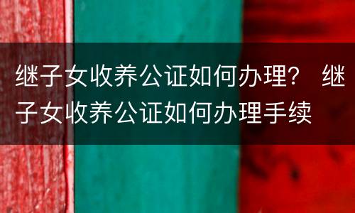 继子女收养公证如何办理？ 继子女收养公证如何办理手续