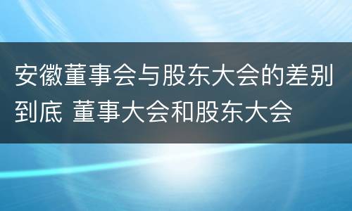 安徽董事会与股东大会的差别到底 董事大会和股东大会