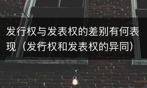 发行权与发表权的差别有何表现（发行权和发表权的异同）