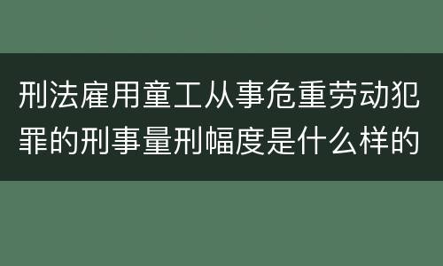 刑法雇用童工从事危重劳动犯罪的刑事量刑幅度是什么样的 刑法雇用童工从事危重劳动犯罪的刑事量刑幅度是什么样的