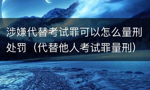 涉嫌代替考试罪可以怎么量刑处罚（代替他人考试罪量刑）
