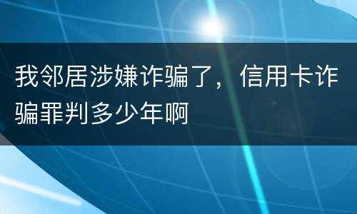 我邻居涉嫌诈骗了，信用卡诈骗罪判多少年啊