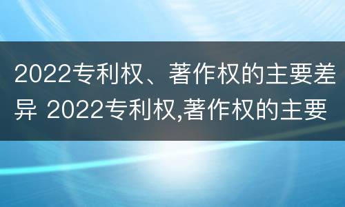 2022专利权、著作权的主要差异 2022专利权,著作权的主要差异是什么