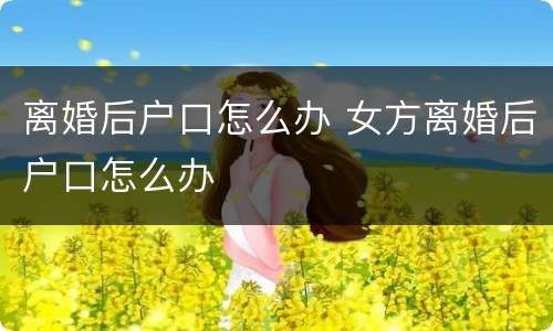 离婚后户口怎么办 女方离婚后户口怎么办