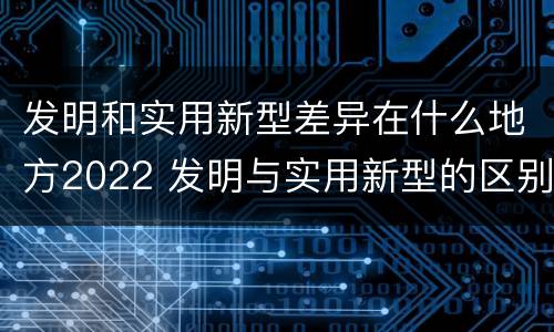 发明和实用新型差异在什么地方2022 发明与实用新型的区别有哪些