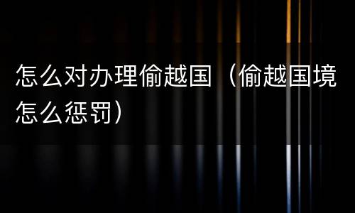 怎么对办理偷越国（偷越国境怎么惩罚）