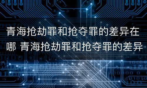 青海抢劫罪和抢夺罪的差异在哪 青海抢劫罪和抢夺罪的差异在哪些方面