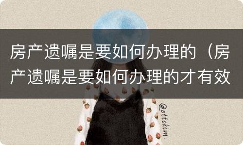 房产遗嘱是要如何办理的（房产遗嘱是要如何办理的才有效）