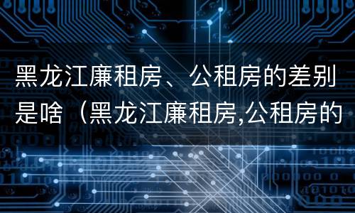 黑龙江廉租房、公租房的差别是啥（黑龙江廉租房,公租房的差别是啥啊）
