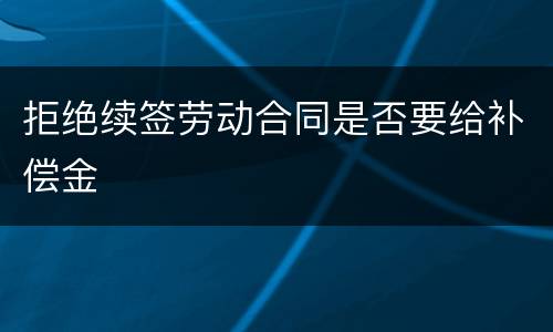 拒绝续签劳动合同是否要给补偿金