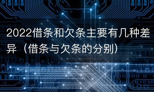 2022借条和欠条主要有几种差异（借条与欠条的分别）