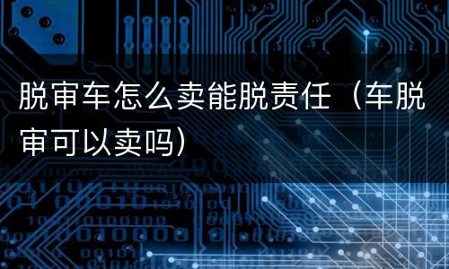 脱审车怎么卖能脱责任（车脱审可以卖吗）